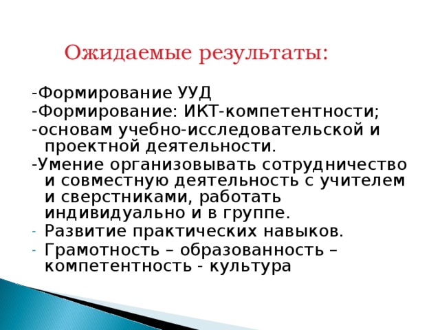  Ожидаемые результаты: -Формирование УУД -Формирование: ИКТ-компетентности; -основам учебно-исследовательской и проектной деятельности. -Умение организовывать сотрудничество и совместную деятельность с учителем и сверстниками, работать индивидуально и в группе. Развитие практических навыков. Грамотность – образованность –компетентность - культура  