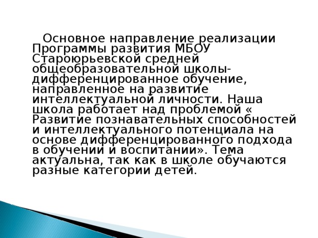  Основное направление реализации Программы развития МБОУ C тароюрьевской средней общеобразовательной школы- дифференцированное обучение, направленное на развитие интеллектуальной личности. Наша школа работает над проблемой « Развитие познавательных способностей и интеллектуального потенциала на основе дифференцированного подхода в обучении и воспитании». Тема актуальна, так как в школе обучаются разные категории детей.  