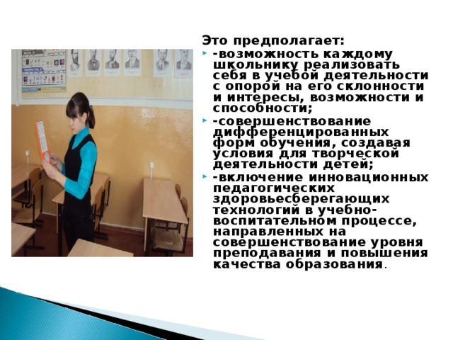 Это предполагает: -возможность каждому школьнику реализовать себя в учебой деятельности с опорой на его склонности и интересы, возможности и способности; -совершенствование дифференцированных форм обучения, создавая условия для творческой деятельности детей; -включение инновационных педагогических здоровьесберегающих технологий в учебно- воспитательном процессе, направленных на совершенствование уровня преподавания и повышения качества образования .  