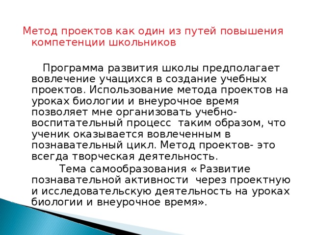 Метод проектов как один из путей повышения компетенции школьников  Программа развития школы предполагает вовлечение учащихся в создание учебных проектов. Использование метода проектов на уроках биологии и внеурочное время позволяет мне организовать учебно-воспитательный процесс таким образом, что ученик оказывается вовлеченным в познавательный цикл. Метод проектов- это всегда творческая деятельность.  Тема самообразования « Развитие познавательной активности через проектную и исследовательскую деятельность на уроках биологии и внеурочное время».  