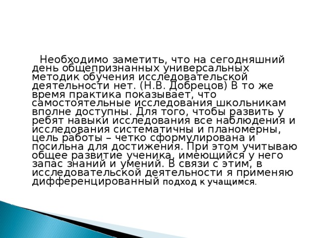  Необходимо заметить, что на сегодняшний день общепризнанных универсальных методик обучения исследовательской деятельности нет. (Н.В. Добрецов) В то же время практика показывает, что самостоятельные исследования школьникам вполне доступны. Для того, чтобы развить у ребят навыки исследования все наблюдения и исследования систематичны и планомерны, цель работы – четко сформулирована и посильна для достижения. При этом учитываю общее развитие ученика, имеющийся у него запас знаний и умений. В связи с этим, в исследовательской деятельности я применяю дифференцированный подход к учащимся.  