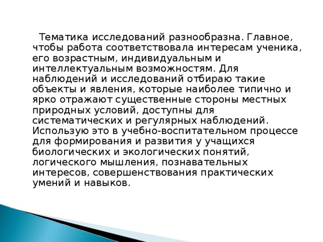  Тематика исследований разнообразна. Главное, чтобы работа соответствовала интересам ученика, его возрастным, индивидуальным и интеллектуальным возможностям. Для наблюдений и исследований отбираю такие объекты и явления, которые наиболее типично и ярко отражают существенные стороны местных природных условий, доступны для систематических и регулярных наблюдений. Использую это в учебно-воспитательном процессе для формирования и развития у учащихся биологических и экологических понятий, логического мышления, познавательных интересов, совершенствования практических умений и навыков. 