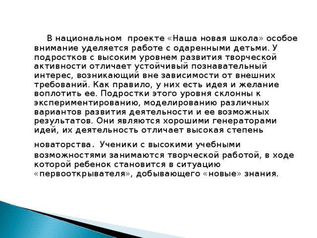  В национальном проекте «Наша новая школа» особое внимание уделяется работе с одаренными детьми. У подростков с высоким уровнем развития творческой активности отличает устойчивый познавательный интерес, возникающий вне зависимости от внешних требований. Как правило, у них есть идея и желание воплотить ее. Подростки этого уровня склонны к экспериментированию, моделированию различных вариантов развития деятельности и ее возможных результатов. Они являются хорошими генераторами идей, их деятельность отличает высокая степень новаторства .  Ученики с высокими учебными возможностями занимаются творческой работой, в ходе которой ребенок становится в ситуацию «первооткрывателя», добывающего «новые» знания.  