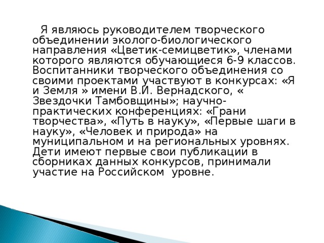  Я являюсь руководителем творческого объединении эколого-биологического направления «Цветик-семицветик», членами которого являются обучающиеся 6-9 классов. Воспитанники творческого объединения со своими проектами участвуют в конкурсах: «Я и Земля » имени В.И. Вернадского, « Звездочки Тамбовщины»; научно- практических конференциях: «Грани творчества», «Путь в науку», «Первые шаги в науку», «Человек и природа» на муниципальном и на региональных уровнях. Дети имеют первые свои публикации в сборниках данных конкурсов, принимали участие на Российском уровне.  