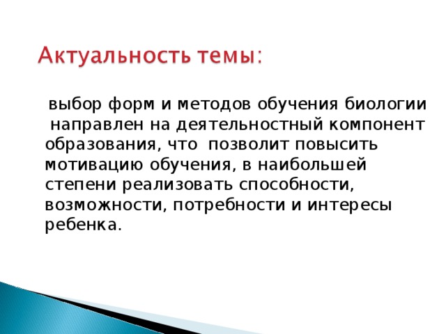   выбор форм и методов обучения биологии направлен на деятельностный компонент образования, что позволит повысить мотивацию обучения, в наибольшей степени реализовать способности, возможности, потребности и интересы ребенка.  