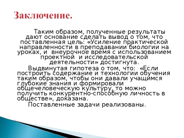   Таким образом, полученные результаты дают основание сделать вывод о том, что поставленная цель: «Усиление практической направленности в преподавании биологии на уроках, и внеурочное время с использованием проектной и исследовательской деятельности» достигнута.   Выдвинутая гипотеза о том, что: «Если построить содержание и технологии обучения таким образом, чтобы они давали учащимся глубокие знания и формировали общечеловеческую культуру, то можно получить конкурентно-способную личность в обществе», доказана.   Поставленные задачи реализованы. 