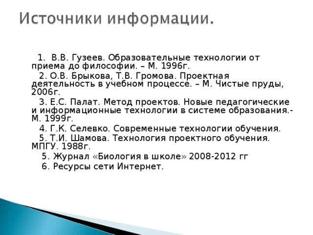  1. В.В. Гузеев. Образовательные технологии от приема до философии. – М. 1996г.  2. О.В. Брыкова, Т.В. Громова. Проектная деятельность в учебном процессе. – М. Чистые пруды, 2006г.  3. Е.С. Палат. Метод проектов. Новые педагогические и информационные технологии в системе образования.- М. 1999г.  4. Г.К. Селевко. Современные технологии обучения.  5. Т.И. Шамова. Технология проектного обучения. МПГУ. 1988г.  5. Журнал «Биология в школе» 2008-2012 гг  6. Ресурсы сети Интернет. 