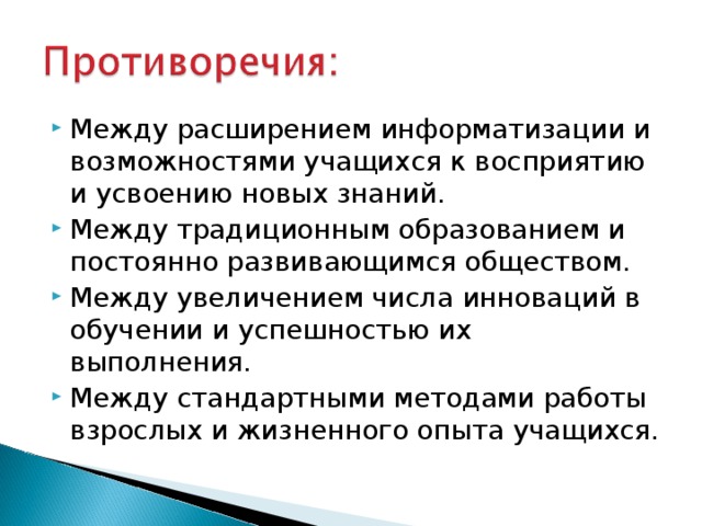 Между расширением информатизации и возможностями учащихся к восприятию и усвоению новых знаний. Между традиционным образованием и постоянно развивающимся обществом. Между увеличением числа инноваций в обучении и успешностью их выполнения. Между стандартными методами работы взрослых и жизненного опыта учащихся.   