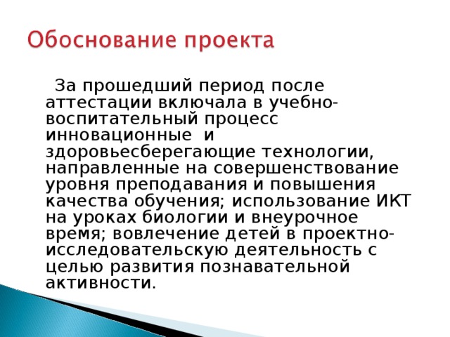  За прошедший период после аттестации включала в учебно-воспитательный процесс инновационные и здоровьесберегающие технологии, направленные на совершенствование уровня преподавания и повышения качества обучения; использование ИКТ на уроках биологии и внеурочное время; вовлечение детей в проектно-исследовательскую деятельность с целью развития познавательной активности.  