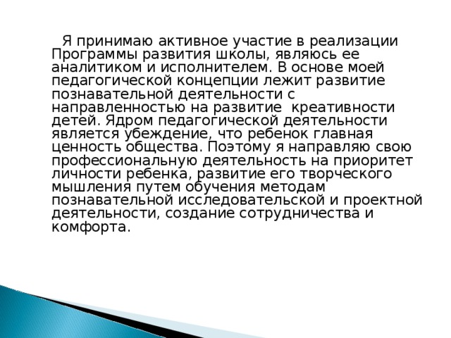  Я принимаю активное участие в реализации Программы развития школы, являюсь ее аналитиком и исполнителем. В основе моей педагогической концепции лежит развитие познавательной деятельности с направленностью на развитие креативности детей. Ядром педагогической деятельности является убеждение, что ребенок главная ценность общества. Поэтому я направляю свою профессиональную деятельность на приоритет личности ребенка, развитие его творческого мышления путем обучения методам познавательной исследовательской и проектной деятельности, создание сотрудничества и комфорта.  