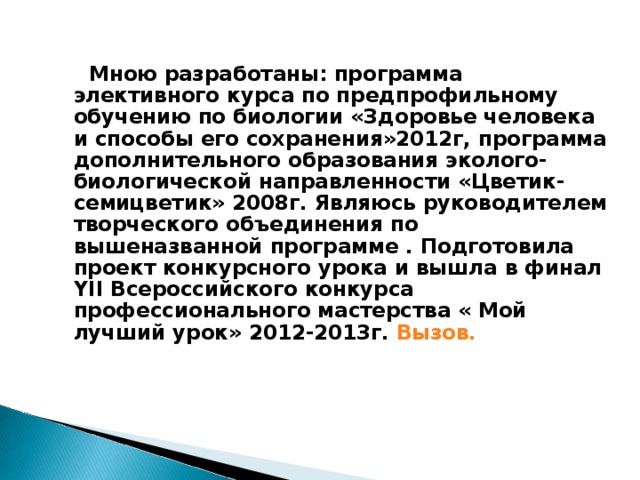  Мною разработаны: программа элективного курса по предпрофильному обучению по биологии «Здоровье человека и способы его сохранения»2012г, программа дополнительного образования эколого- биологической направленности «Цветик- семицветик» 2008г. Являюсь руководителем творческого объединения по вышеназванной программе . Подготовила проект конкурсного урока и вышла в финал YII Всероссийского конкурса профессионального мастерства « Мой лучший урок» 2012-2013г. Вызов.   