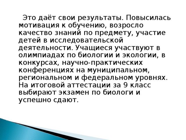  Это даёт свои результаты. Повысилась мотивация к обучению, возросло качество знаний по предмету, участие детей в исследовательской деятельности. Учащиеся участвуют в олимпиадах по биологии и экологии, в конкурсах, научно-практических конференциях на муниципальном, региональном и федеральном уровнях. На итоговой аттестации за 9 класс выбирают экзамен по биологи и успешно сдают. 