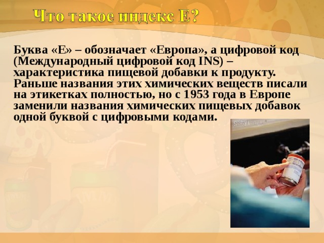 Буква «Е» – обозначает «Европа», а цифровой код (Международный цифровой код INS) – характеристика пищевой добавки к продукту. Раньше названия этих химических веществ писали на этикетках полностью, но с 1953 года в Европе заменили названия химических пищевых добавок одной буквой с цифровыми кодами.