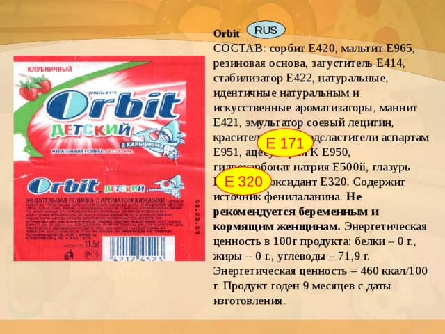 Orbit   СОСТАВ: сорбит E420, мальтит E965, резиновая основа, загуститель E414, стабилизатор E422, натуральные, идентичные натуральным и искусственные ароматизаторы, маннит E421, эмульгатор соевый лецитин, краситель E171, подсластители аспартам E951, ацесульфам К E950, гидрокарбонат натрия E500ii, глазурь E903, антиоксидант E320. Содержит источник фенилаланина. Не рекомендуется беременным и кормящим женщинам. Энергетическая ценность в 100г продукта: белки – 0 г., жиры – 0 г., углеводы – 71,9 г. Энергетическая ценность – 460 ккал/100 г. Продукт годен 9 месяцев с даты изготовления. RUS Е 171 Е 320