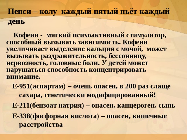 Пепси – колу каждый пятый пьёт каждый день  Кофеин - мягкий психоактивный стимулятор, способный вызывать зависимость. Кофеин увеличивает выделение кальция с мочой, может вызывать раздражительность, бессонницу, нервозность, головные боли. У детей может нарушаться способность концентрировать внимание. Е-951(аспартам) – очень опасен, в 200 раз слаще сахара, генетически модифицированный! Е-211(бензоат натрия) – опасен, канцероген, сыпь Е-338(фосфорная кислота) – опасен, кишечные расстройства