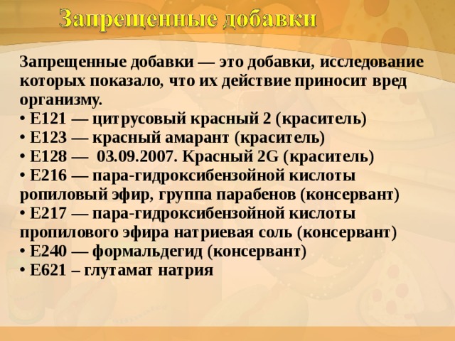 Запрещенные добавки — это добавки, исследование которых показало, что их действие приносит вред организму.  • Е121 — цитрусовый красный 2 (краситель)  • Е123 — красный амарант (краситель)  • Е128 — 03.09.2007. Красный 2G (краситель)  • Е216 — пара-гидроксибензойной кислоты ропиловый эфир, группа парабенов (консервант)  • Е217 — пара-гидроксибензойной кислоты пропилового эфира натриевая соль (консервант)  • Е240 — формальдегид (консервант)  • Е621 – глутамат натрия