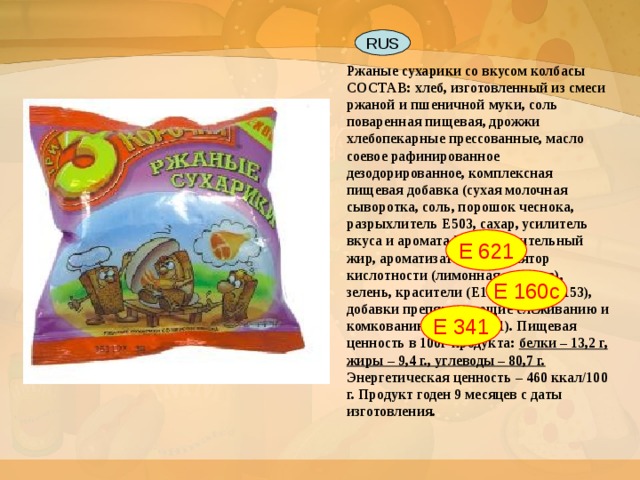 Ржаные сухарики со вкусом колбасы  СОСТАВ: хлеб, изготовленный из смеси ржаной и пшеничной муки, соль поваренная пищевая, дрожжи хлебопекарные прессованные, масло соевое рафинированное дезодорированное, комплексная пищевая добавка (сухая молочная сыворотка, соль, порошок чеснока, разрыхлитель Е503, сахар, усилитель вкуса и аромата Е621, растительный жир, ароматизаторы, регулятор кислотности (лимонная кислота), зелень, красители (Е160с, Е100, Е153), добавки препятствующие слеживанию и комкованию (Е341, Е551). Пищевая ценность в 100г продукта: белки – 13,2 г, жиры – 9,4 г., углеводы – 80,7 г. Энергетическая ценность – 460 ккал/100 г. Продукт годен 9 месяцев с даты изготовления. RUS Е 621 Е 160с Е 341