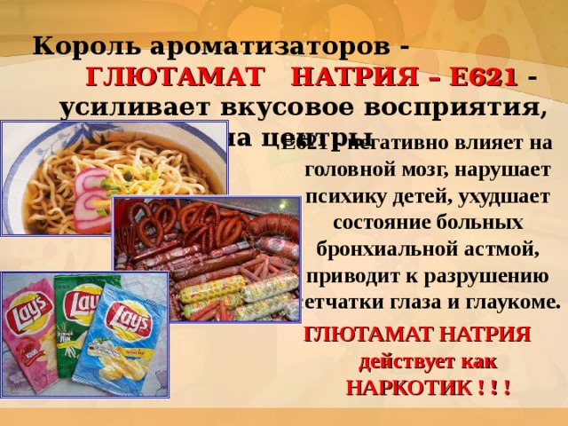 Король ароматизаторов -   ГЛЮТАМАТ НАТРИЯ – Е 621 -     усиливает вкусовое восприятия,  воздействуя на центры удовольствия Е621 - негативно влияет на головной мозг, нарушает психику детей, ухудшает состояние больных бронхиальной астмой, приводит к разрушению сетчатки глаза и глаукоме. ГЛЮТАМАТ НАТРИЯ действует как НАРКОТИК ! ! !