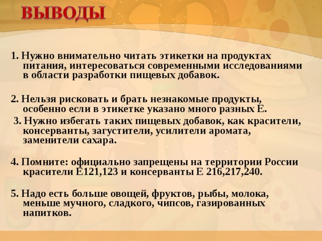 1. Нужно внимательно читать этикетки на продуктах питания, интересоваться современными исследованиями в области разработки пищевых добавок.   2. Нельзя рисковать и брать незнакомые продукты, особенно если в этикетке указано много разных Е.  3. Нужно избегать таких пищевых добавок, как красители, консерванты, загустители, усилители аромата, заменители сахара.   4. Помните: официально запрещены на территории России красители Е121,123 и консерванты Е 216,217,240.   5. Надо есть больше овощей, фруктов, рыбы, молока, меньше мучного, сладкого, чипсов, газированных напитков.