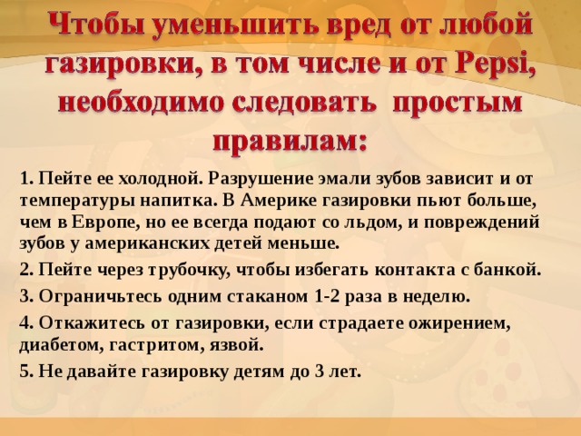 1. Пейте ее холодной. Разрушение эмали зубов зависит и от температуры напитка. В Америке газировки пьют больше, чем в Европе, но ее всегда подают со льдом, и повреждений зубов у американских детей меньше. 2. Пейте через трубочку, чтобы избегать контакта с банкой. 3. Ограничьтесь одним стаканом 1-2 раза в неделю. 4. Откажитесь от газировки, если страдаете ожирением, диабетом, гастритом, язвой. 5. Не давайте газировку детям до 3 лет.