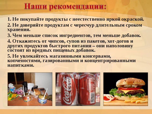 1. Не покупайте продукты с неестественно яркой окраской. 2. Не доверяйте продуктам с чересчур длительным сроком хранения. 3. Чем меньше список ингредиентов, тем меньше добавок. 4. Откажитесь от чипсов, супов из пакетов, хот-догов и других продуктов быстрого питания – они наполовину состоят из вредных пищевых добавок. 5. Не увлекайтесь магазинными консервами, копченостями, газированными и концентрированными напитками.