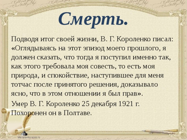 Смерть. Подводя итог своей жизни, В. Г. Короленко писал: «Оглядываясь на этот эпизод моего прошлого, я должен сказать, что тогда я поступил именно так, как этого требовала моя совесть, то есть моя природа, и спокойствие, наступившее для меня тотчас после принятого решения, доказывало ясно, что в этом отношении я был прав». Умер В. Г. Короленко 25 декабря 1921 г. Похоронен он в Полтаве. 