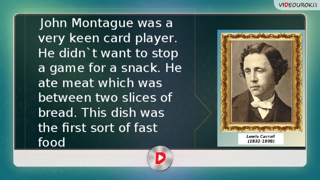  John Montague was a very keen card player. He didn`t want to stop a game for a snaсk. He ate meat which was between two slices of bread. This dish was the first sort of fast food 