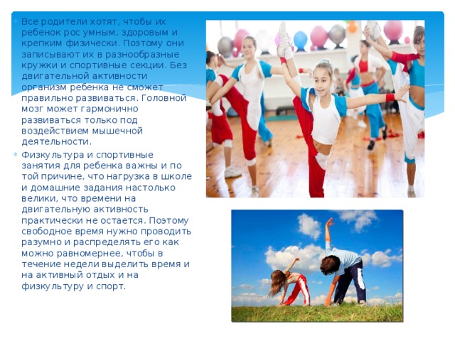 Все родители хотят, чтобы их ребенок рос умным, здоровым и крепким физически. Поэтому они записывают их в разнообразные кружки и спортивные секции. Без двигательной активности организм ребенка не сможет правильно развиваться. Головной мозг может гармонично развиваться только под воздействием мышечной деятельности. Физкультура и спортивные занятия для ребенка важны и по той причине, что нагрузка в школе и домашние задания настолько велики, что времени на двигательную активность практически не остается. Поэтому свободное время нужно проводить разумно и распределять его как можно равномернее, чтобы в течение недели выделить время и на активный отдых и на физкультуру и спорт. 