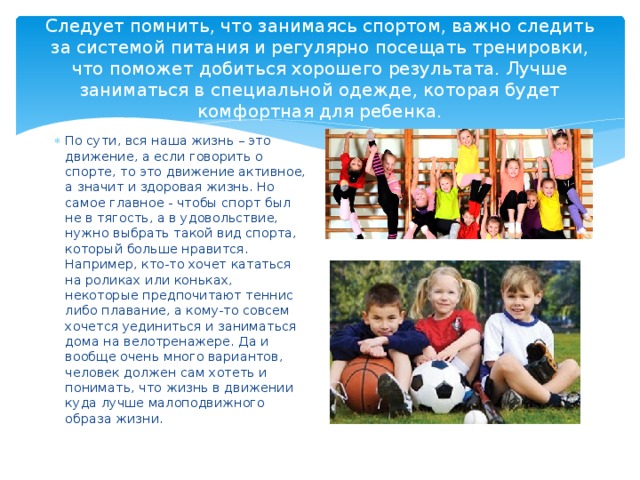 Следует помнить, что занимаясь спортом, важно следить за системой питания и регулярно посещать тренировки, что поможет добиться хорошего результата. Лучше заниматься в специальной одежде, которая будет комфортная для ребенка. По сути, вся наша жизнь – это движение, а если говорить о спорте, то это движение активное, а значит и здоровая жизнь. Но самое главное - чтобы спорт был не в тягость, а в удовольствие, нужно выбрать такой вид спорта, который больше нравится. Например, кто-то хочет кататься на роликах или коньках, некоторые предпочитают теннис либо плавание, а кому-то совсем хочется уединиться и заниматься дома на велотренажере. Да и вообще очень много вариантов, человек должен сам хотеть и понимать, что жизнь в движении куда лучше малоподвижного образа жизни. 