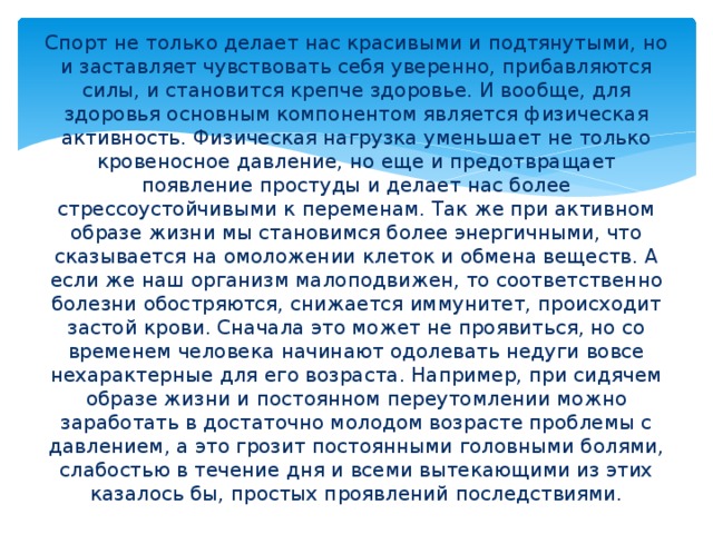 Спорт не только делает нас красивыми и подтянутыми, но и заставляет чувствовать себя уверенно, прибавляются силы, и становится крепче здоровье. И вообще, для здоровья основным компонентом является физическая активность. Физическая нагрузка уменьшает не только кровеносное давление, но еще и предотвращает появление простуды и делает нас более стрессоустойчивыми к переменам. Так же при активном образе жизни мы становимся более энергичными, что сказывается на омоложении клеток и обмена веществ. А если же наш организм малоподвижен, то соответственно болезни обостряются, снижается иммунитет, происходит застой крови. Сначала это может не проявиться, но со временем человека начинают одолевать недуги вовсе нехарактерные для его возраста. Например, при сидячем образе жизни и постоянном переутомлении можно заработать в достаточно молодом возрасте проблемы с давлением, а это грозит постоянными головными болями, слабостью в течение дня и всеми вытекающими из этих казалось бы, простых проявлений последствиями. 