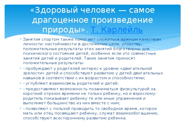 «Здоровый человек — самое драгоценное произведение природы». Т . Карлейль Занятия спортом также помогают сложиться важным качествам личности: настойчивости в достижении цели, упорству; положительные результаты этих занятий благотворны для психического состояния детей, особенно если это совместные занятия детей и родителей. Такие занятия приносят положительные результаты: - пробуждают у родителей интерес к уровню «двигательной зрелости» детей и способствуют развитию у детей двигательных навыков в соответствии с их возрастом и способностями; - углубляют взаимосвязь родителей и детей; - предоставляют возможность позаниматься физкультурой за короткий отрезок времени не только ребенку, но и взрослому: родитель показывает ребенку те или иные упражнения и выполняет большинство из них вместе с ним; - позволяют с пользой проводить то свободное время, которое мать или отец посвящают ребенку, служат взаимообогащению, способствуют всестороннему развитию ребенка. 