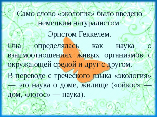 Что такое экология? Само слово «экология» было введено немецким натуралистом Эрнстом Геккелем. Она определялась как наука о взаимоотношениях живых организмов с окружающей средой и друг с другом. В переводе с греческого языка «экология» — это наука о доме, жилище («ойкос» — дом, «логос» — наука). 