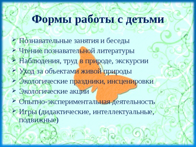 Формы работы с детьми Познавательные занятия и беседы Чтение познавательной литературы Наблюдения, труд в природе, экскурсии Уход за объектами живой природы Экологические праздники, инсценировки Экологические акции Опытно-экспериментальная деятельность Игры (дидактические, интеллектуальные, подвижные)  