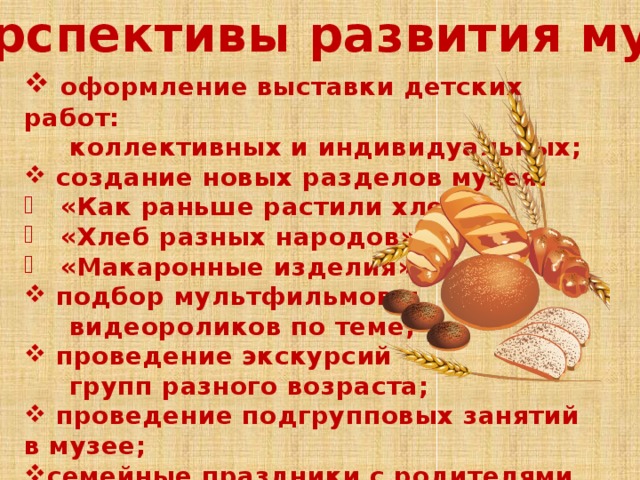 Перспективы развития музея:  оформление выставки детских работ:  коллективных и индивидуальных;  создание новых разделов музея:  «Как раньше растили хлеб»  «Хлеб разных народов»  «Макаронные изделия»  подбор мультфильмов и  видеороликов по теме;  проведение экскурсий  групп разного возраста;  проведение подгрупповых занятий в музее; семейные праздники с родителями  