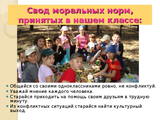 Свод моральных норм, принятых в нашем классе: Общайся со своими одноклассниками ровно, не конфликтуй. Уважай мнение каждого человека. Старайся приходить на помощь своим друзьям в трудную минуту. Из конфликтных ситуаций старайся найти культурный выход. 
