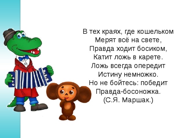 В тех краях, где кошельком  Мерят всё на свете,  Правда ходит босиком,  Катит ложь в карете. Ложь всегда опередит  Истину немножко.  Но не бойтесь: победит  Правда-босоножка. (С.Я. Маршак.) 
