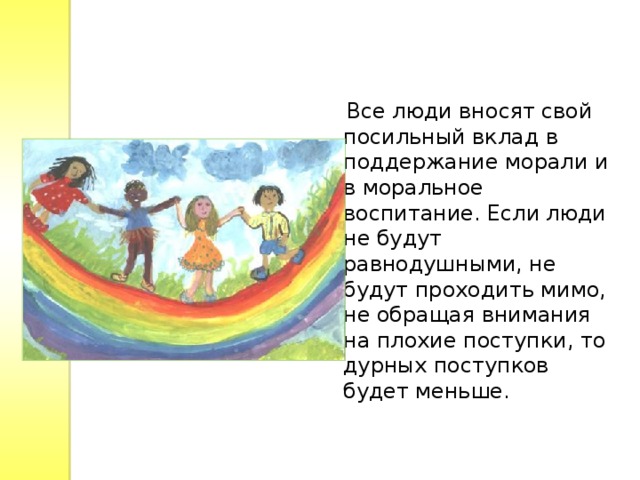  Все люди вносят свой посильный вклад в поддержание морали и в моральное воспитание. Если люди не будут равнодушными, не будут проходить мимо, не обращая внимания на плохие поступки, то дурных поступков будет меньше. 
