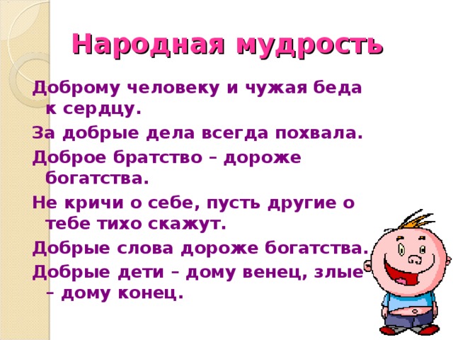 Народная мудрость Доброму человеку и чужая беда к сердцу. За добрые дела всегда похвала. Доброе братство – дороже богатства. Не кричи о себе, пусть другие о тебе тихо скажут. Добрые слова дороже богатства. Добрые дети – дому венец, злые – дому конец. 
