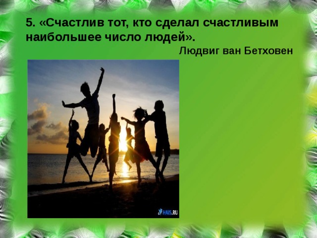 5. «Счастлив тот, кто сделал счастливым наибольшее число людей».  Людвиг ван Бетховен 