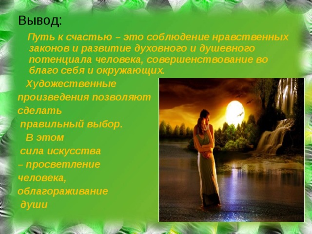 Вывод :  Путь к счастью – это соблюдение нравственных законов и развитие духовного и душевного потенциала человека, совершенствование во благо себя и окружающих.  Художественные произведения позволяют сделать  правильный выбор.  В этом  сила искусства – просветление человека, облагораживание  души  