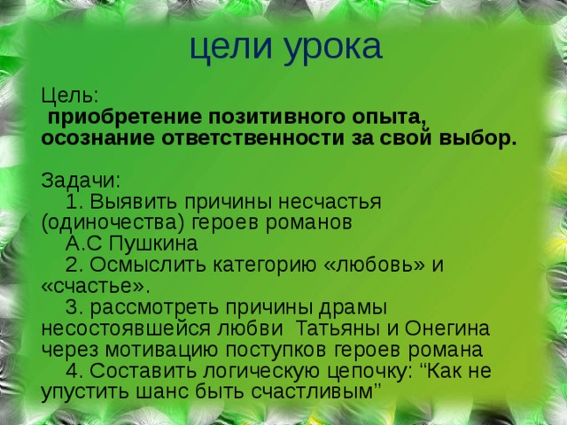 цели урока Цель :   приобретение позитивного опыта, осознание ответственности за свой выбор. Задачи :   1. Выявить причины несчастья (одиночества) героев романов  А.С Пушкина  2. Осмыслить категорию «любовь» и «счастье».  3. рассмотреть причины драмы несостоявшейся любви Татьяны и Онегина через мотивацию поступков героев романа  4. Составить логическую цепочку : “ Как не упустить шанс быть счастливым ” 