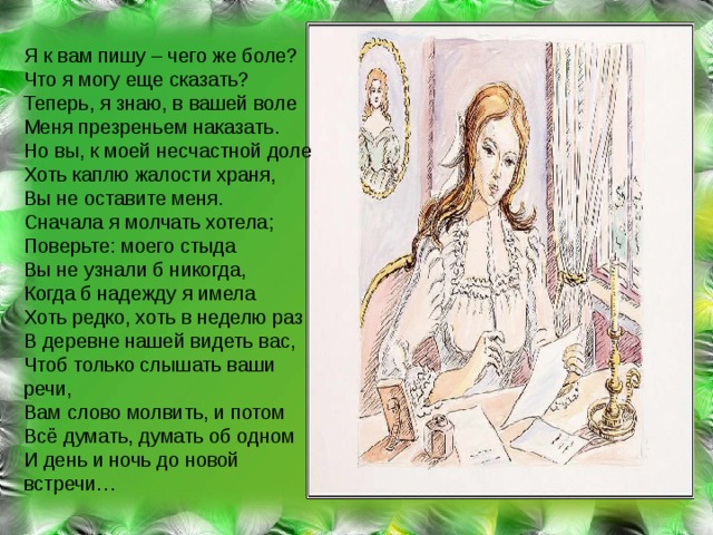 Я к вам пишу – чего же боле? Что я могу еще сказать? Теперь, я знаю, в вашей воле Меня презреньем наказать. Но вы, к моей несчастной доле Хоть каплю жалости храня, Вы не оставите меня. Сначала я молчать хотела; Поверьте: моего стыда Вы не узнали б никогда, Когда б надежду я имела Хоть редко, хоть в неделю раз В деревне нашей видеть вас, Чтоб только слышать ваши речи, Вам слово молвить, и потом Всё думать, думать об одном И день и ночь до новой встречи… 