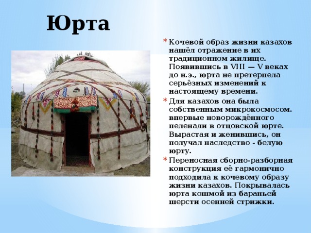 Юрта Кочевой образ жизни казахов нашёл отражение в их традиционном жилище. Появившись в VIII — V веках до н.э., юрта не претерпела серьёзных изменений к настоящему времени. Для казахов она была собственным микрокосмосом. впервые новорождённого пеленали в отцовской юрте. Вырастая и женившись, он получал наследство - белую юрту. Переносная сборно-разборная конструкция её гармонично подходила к кочевому образу жизни казахов. Покрывалась юрта кошмой из бараньей шерсти осенней стрижки.  