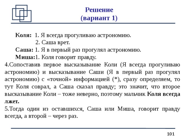 Решение  (вариант 1)  Коля: 1. Я всегда прогуливаю астрономию.   2. Саша врет.  Саша: 1. Я в первый раз прогулял астрономию.  Миша: 1. Коля говорит правду. Сопоставив первое высказывание Коли (Я всегда прогуливаю астрономию) и высказывание Саши (Я в первый раз прогулял астрономию) с «точной» информацией (*), сразу определяем, то тут Коля соврал, а Саша сказал правду; это значит, что второе высказывание Коли – тоже неверно, поэтому мальчик Коля всегда лжет. Тогда один из оставшихся, Саша или Миша, говорит правду всегда, а второй – через раз. 