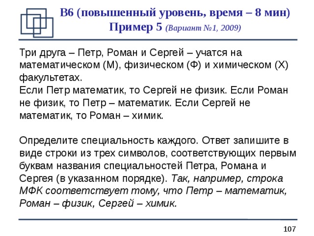 B 6 (повышенный уровень, время – 8 мин)  Пример 5 (Вариант №1, 2009) Три друга – Петр, Роман и Сергей – учатся на математическом (М), физическом (Ф) и химическом (Х) факультетах. Если Петр математик, то Сергей не физик. Если Роман не физик, то Петр – математик. Если Сергей не математик, то Роман – химик. Определите специальность каждого. Ответ запишите в виде строки из трех символов, соответствующих первым буквам названия специальностей Петра, Романа и Сергея (в указанном порядке). Так, например, строка МФК соответствует тому, что Петр – математик, Роман – физик, Сергей – химик. 