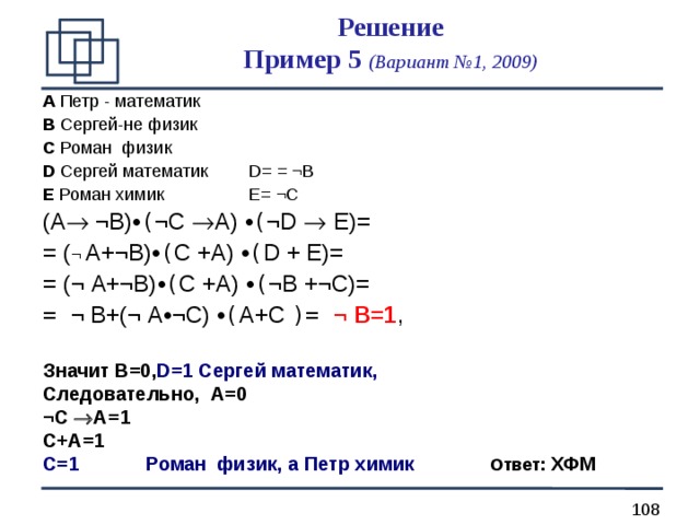 Решение  Пример 5 (Вариант №1, 2009) A  Петр - математик B  Сергей - не физик  C  Роман физик D Сергей математик   D= = ¬B E Роман химик    E= ¬C (A  ¬B) • ( ¬C  A) • ( ¬D  E)= = ( ¬  A+¬B) • ( C +A) • ( D + E)= = (¬  A+¬B) • ( C +A) • ( ¬B +¬C)=  = ¬ B+(¬  A • ¬C) • ( A + C )= ¬ B =1 , Значит B=0 , D=1  Сергей математик, Следовательно, A =0 ¬C  A=1 C+A=1 C=1   Роман физик , а Петр химик    Ответ: ХФМ  