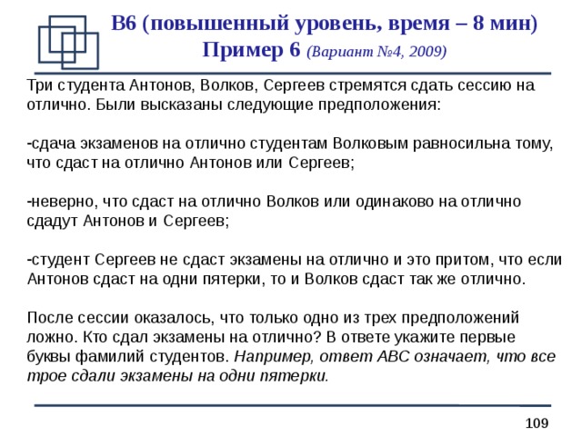 B 6 (повышенный уровень, время – 8 мин)  Пример 6 (Вариант №4, 2009) Три студента Антонов, Волков, Сергеев стремятся сдать сессию на отлично. Были высказаны следующие предположения: сдача экзаменов на отлично студентам Волковым равносильна тому, что сдаст на отлично Антонов или Сергеев;  неверно, что сдаст на отлично Волков или одинаково на отлично сдадут Антонов и Сергеев; студент Сергеев не сдаст экзамены на отлично и это притом, что если Антонов сдаст на одни пятерки, то и Волков сдаст так же отлично. После сессии оказалось, что только одно из трех предположений ложно. Кто сдал экзамены на отлично? В ответе укажите первые буквы фамилий студентов. Например, ответ АВС означает, что все трое сдали экзамены на одни пятерки. 