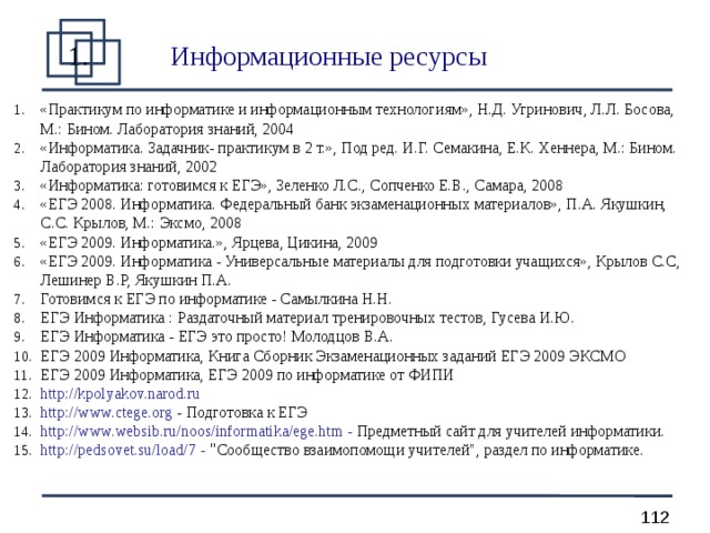 Информационные ресурсы  «Практикум по информатике и информационным технологиям», Н.Д. Угринович, Л.Л. Босова, М.: Бином. Лаборатория знаний, 2004 «Информатика. Задачник- практикум в 2 т.», Под ред. И.Г. Семакина, Е.К. Хеннера, М.: Бином. Лаборатория знаний, 2002 «Информатика: готовимся к ЕГЭ», Зеленко Л.С., Сопченко Е.В., Самара, 2008 «ЕГЭ 2008. Информатика. Федеральный банк экзаменационных материалов», П.А. Якушкин, С.С. Крылов, М.: Эксмо, 2008 «ЕГЭ 2009. Информатика.», Ярцева, Цикина, 2009 «ЕГЭ 2009. Информатика - Универсальные материалы для подготовки учащихся», Крылов С.С, Лешинер В.Р, Якушкин П.А. Готовимся к ЕГЭ по информатике - Самылкина Н.Н. ЕГЭ Информатика : Раздаточный материал тренировочных тестов, Гусева И.Ю. ЕГЭ Информатика - ЕГЭ это просто! Молодцов В.А. ЕГЭ 2009 Информатика, Книга Сборник Экзаменационных заданий ЕГЭ 2009 ЭКСМО ЕГЭ 2009 Информатика, ЕГЭ 2009 по информатике от ФИПИ http:// kpolyakov.narod.ru http://www.ctege.org - Подготовка к ЕГЭ http://www.websib.ru/noos/informatika/ege.htm - Предметный сайт для учителей информатики. http://pedsovet.su/load/7 - 