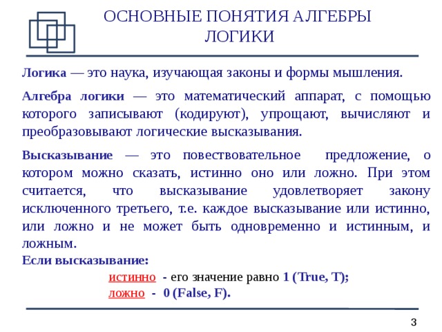ОСНОВНЫЕ ПОНЯТИЯ АЛГЕБРЫ ЛОГИКИ Л огик а  —  это наука, изучающая законы и формы мышления.  Алгебра логики  —  это  математическ ий  аппарат, с помощью которого записывают (кодируют), упрощают, вычисляют и преобразовывают логи ческие высказывания.  Высказывание — это повествовательное предложение, о которо м можно сказать, истинно оно или ложно. При этом считается, что высказывание удовлетворяет закону исключенного третьего, т.е. каждое высказывание или истинно, или ложно и не может быть одновременно и истинным, и ложным. Если высказывание :      и стинно   - его значение равно  1 (True, T) ;     ложно - 0 (False, F) .  