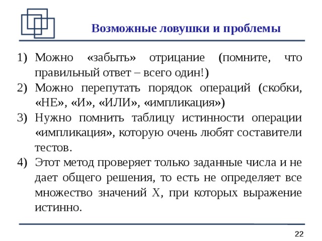 Возможные ловушки и проблемы Можно «забыть» отрицание (помните, что правильный ответ – всего один!) Можно перепутать порядок операций (скобки, «НЕ», «И», «ИЛИ», «импликация») Нужно помнить таблицу истинности операции «импликация», которую очень любят составители тестов. Этот метод проверяет только заданные числа и не дает общего решения, то есть не определяет все множество значений X, при которых выражение истинно. 